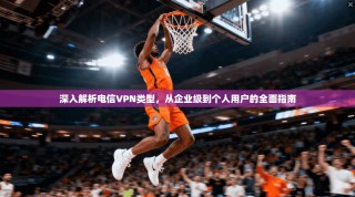 深入解析电信VPN类型，从企业级到个人用户的全面指南