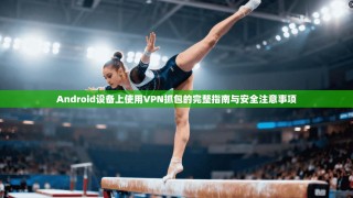 Android设备上使用VPN抓包的完整指南与安全注意事项