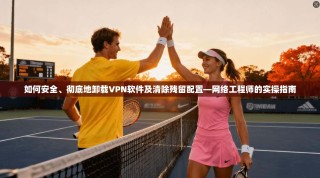 如何安全、彻底地卸载VPN软件及清除残留配置—网络工程师的实操指南