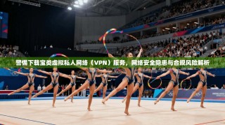警惕下载宝类虚拟私人网络（VPN）服务，网络安全隐患与合规风险解析