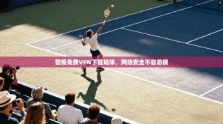 警惕免费VPN下载陷阱，网络安全不容忽视