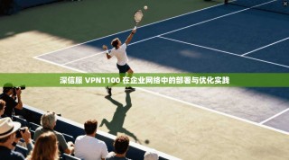 深信服 VPN1100 在企业网络中的部署与优化实践