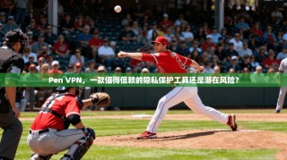 Pen VPN，一款值得信赖的隐私保护工具还是潜在风险？