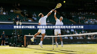 警惕安卓VPN陷阱，网络自由背后的潜在风险与合法替代方案