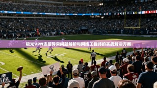 极光VPN连接异常问题解析与网络工程师的实战解决方案