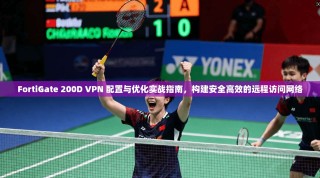 FortiGate 200D VPN 配置与优化实战指南，构建安全高效的远程访问网络