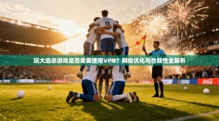 玩大逃杀游戏是否需要使用VPN？网络优化与合规性全解析