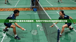 手机VPN配置常见问题解析，为何PPTP协议无法使用及替代方案