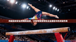 构建高效安全的网络连接，VPN专线宽带在企业通信中的关键作用