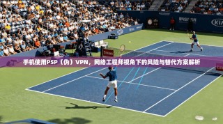 手机使用PSP（伪）VPN，网络工程师视角下的风险与替代方案解析