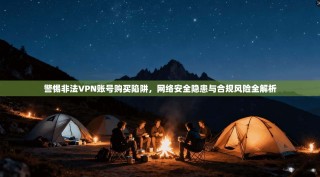 警惕非法VPN账号购买陷阱，网络安全隐患与合规风险全解析