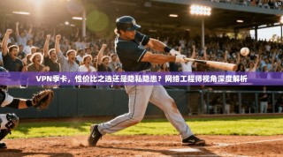 VPN季卡，性价比之选还是隐私隐患？网络工程师视角深度解析