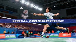 国信鑫管家VPN，企业级安全网络解决方案的实践与思考