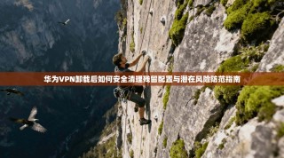 华为VPN卸载后如何安全清理残留配置与潜在风险防范指南
