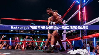 ifast vpn apk 下载指南与安全使用建议—网络工程师的专业解读