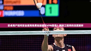 安卓用户如何安全使用免费加速器与VPN服务？网络工程师的深度解析