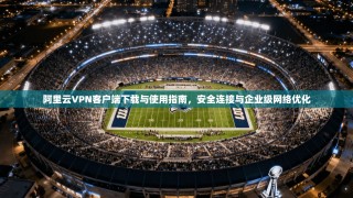阿里云VPN客户端下载与使用指南，安全连接与企业级网络优化
