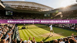 使用NewsDigest时是否需要VPN？网络安全与隐私保护的深度解析