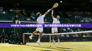 VPN in Touch收费模式解析，用户需警惕的潜在风险与替代方案