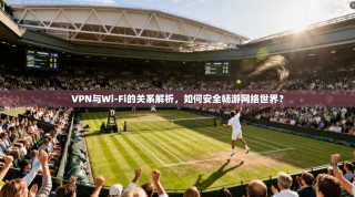 VPN与Wi-Fi的关系解析，如何安全畅游网络世界？
