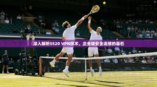 深入解析5520 VPN技术，企业级安全连接的基石