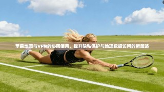 苹果地图与VPN的协同使用，提升隐私保护与地理数据访问的新策略