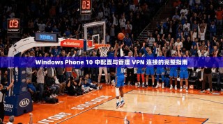 Windows Phone 10 中配置与管理 VPN 连接的完整指南