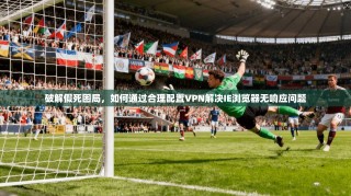 破解假死困局，如何通过合理配置VPN解决IE浏览器无响应问题