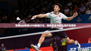 警惕360收集VPN数据行为，网络安全与隐私保护的警钟