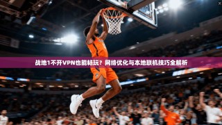 战地1不开VPN也能畅玩？网络优化与本地联机技巧全解析