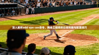 深入解析add vpn con命令，网络工程师的日常利器与配置技巧