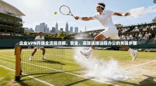 企业VPN开通全流程详解，安全、高效连接远程办公的关键步骤