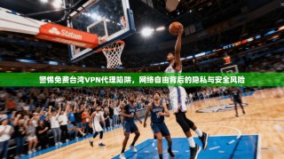 警惕免费台湾VPN代理陷阱，网络自由背后的隐私与安全风险