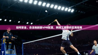 如何安全、合法地删除VPN配置，网络工程师的实用指南
