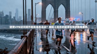 使用VPN访问境外新闻是否违法？网络工程师的法律与技术视角解析
