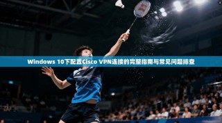 Windows 10下配置Cisco VPN连接的完整指南与常见问题排查