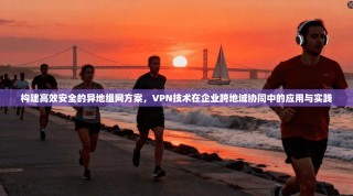 构建高效安全的异地组网方案，VPN技术在企业跨地域协同中的应用与实践