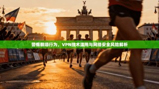 警惕翻墙行为，VPN技术滥用与网络安全风险解析