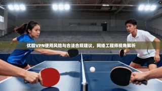 优酷VPN使用风险与合法合规建议，网络工程师视角解析