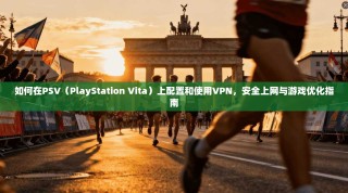 如何在PSV（PlayStation Vita）上配置和使用VPN，安全上网与游戏优化指南