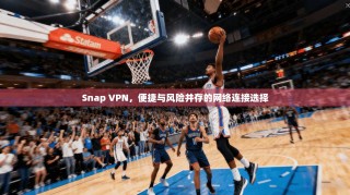 Snap VPN，便捷与风险并存的网络连接选择