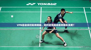 VPN自动续扣陷阱揭秘，如何避免网络服务隐形消费？