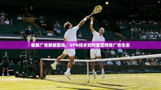 破解广告屏蔽困局，VPN技术如何重塑网络广告生态