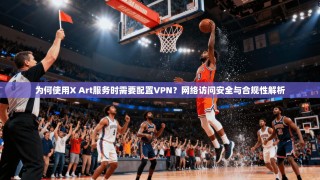 为何使用X Art服务时需要配置VPN？网络访问安全与合规性解析