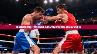 跨越网络边界，如何实现不同VPN之间的互通与安全通信