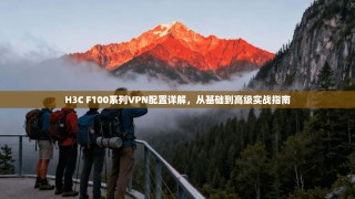 H3C F100系列VPN配置详解，从基础到高级实战指南