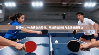 警惕91VPN免费会员陷阱，网络安全隐患与合法使用建议