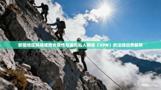 新疆地区网络使用合规性与虚拟私人网络（VPN）的法律边界解析