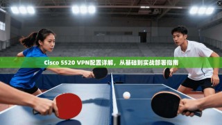 Cisco 5520 VPN配置详解，从基础到实战部署指南