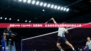 旗舰VPN（QJVPN）深度解析，企业级安全与高效网络的融合之道